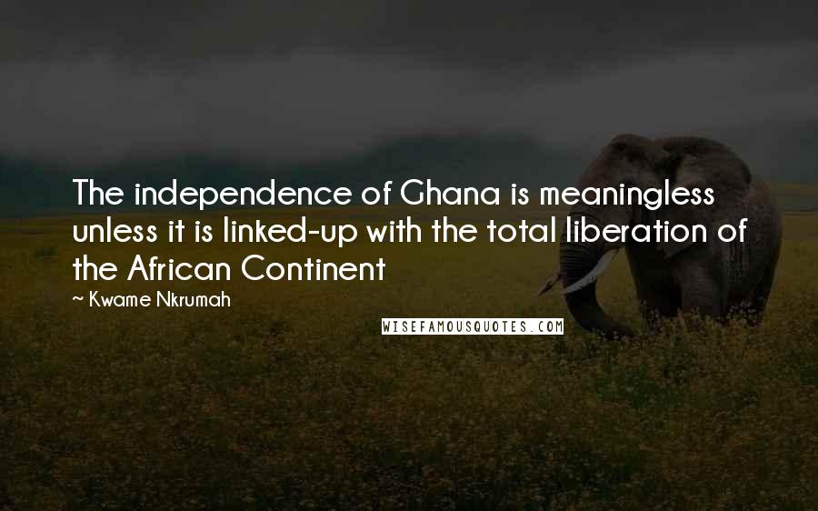 Kwame Nkrumah Quotes: The independence of Ghana is meaningless unless it is linked-up with the total liberation of the African Continent