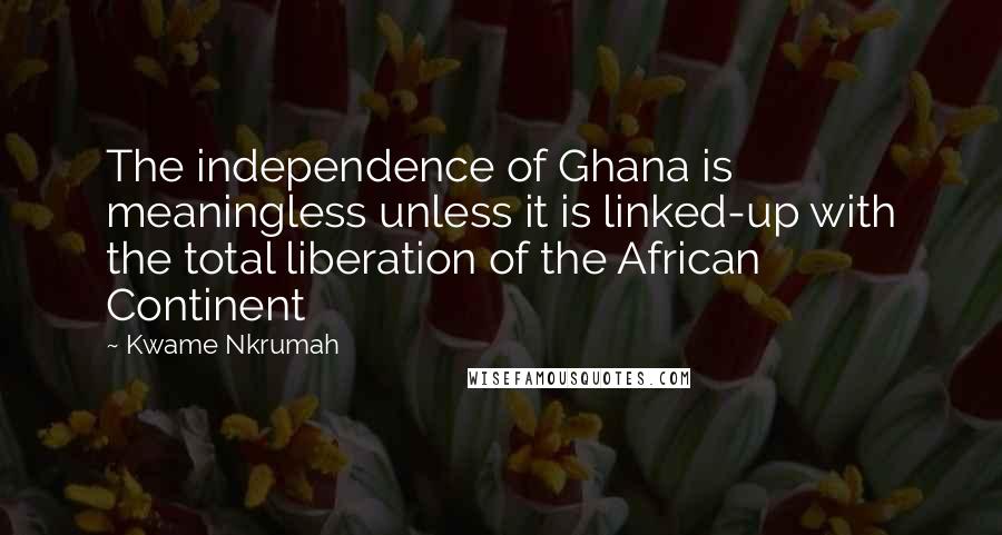 Kwame Nkrumah Quotes: The independence of Ghana is meaningless unless it is linked-up with the total liberation of the African Continent