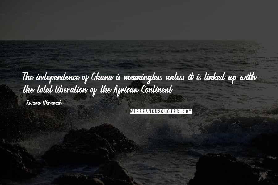 Kwame Nkrumah Quotes: The independence of Ghana is meaningless unless it is linked-up with the total liberation of the African Continent