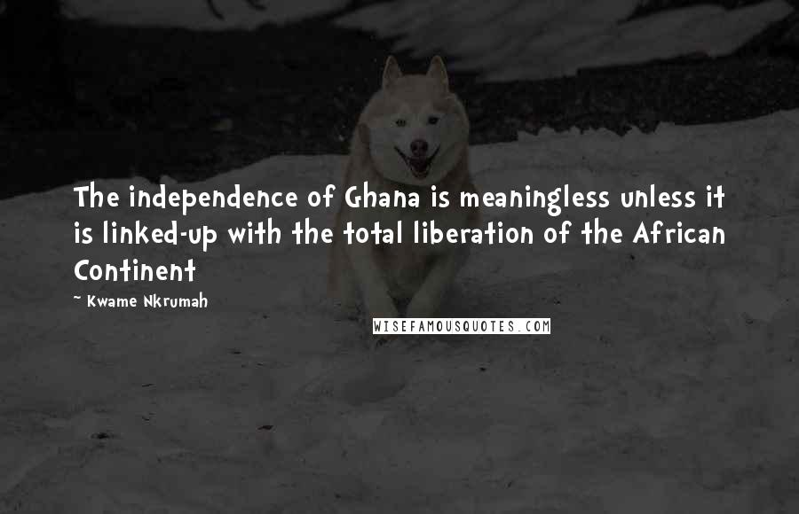 Kwame Nkrumah Quotes: The independence of Ghana is meaningless unless it is linked-up with the total liberation of the African Continent