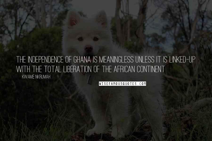 Kwame Nkrumah Quotes: The independence of Ghana is meaningless unless it is linked-up with the total liberation of the African Continent