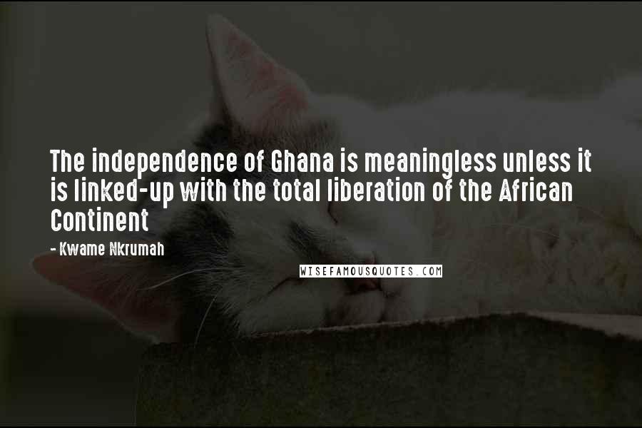 Kwame Nkrumah Quotes: The independence of Ghana is meaningless unless it is linked-up with the total liberation of the African Continent