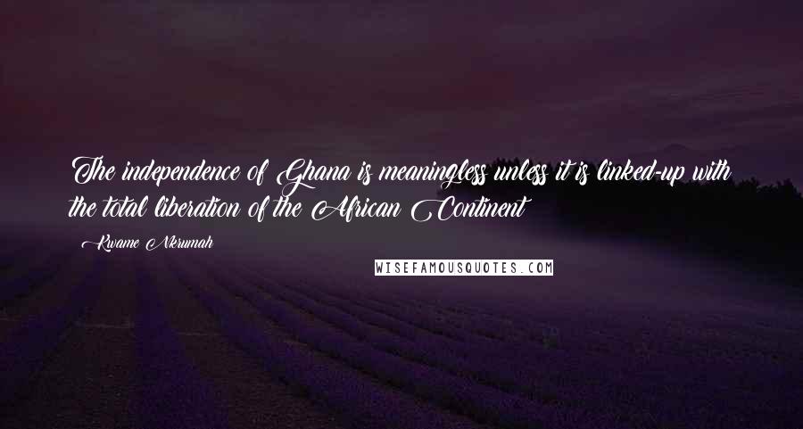 Kwame Nkrumah Quotes: The independence of Ghana is meaningless unless it is linked-up with the total liberation of the African Continent