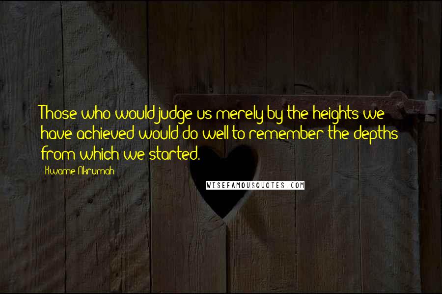 Kwame Nkrumah Quotes: Those who would judge us merely by the heights we have achieved would do well to remember the depths from which we started.