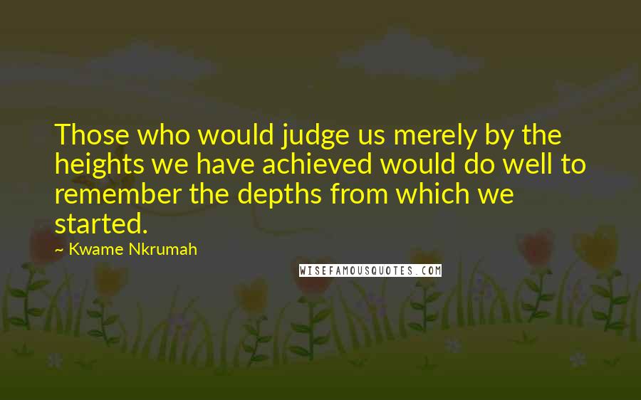 Kwame Nkrumah Quotes: Those who would judge us merely by the heights we have achieved would do well to remember the depths from which we started.