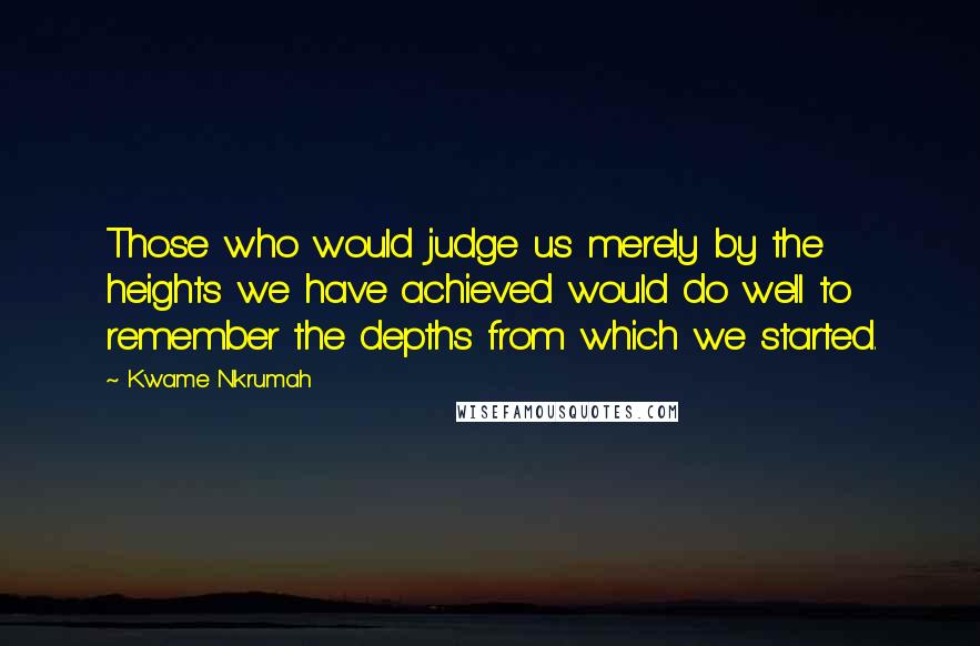 Kwame Nkrumah Quotes: Those who would judge us merely by the heights we have achieved would do well to remember the depths from which we started.