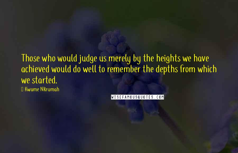 Kwame Nkrumah Quotes: Those who would judge us merely by the heights we have achieved would do well to remember the depths from which we started.