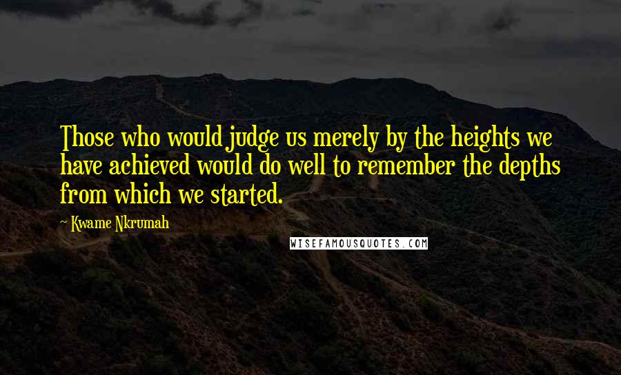 Kwame Nkrumah Quotes: Those who would judge us merely by the heights we have achieved would do well to remember the depths from which we started.