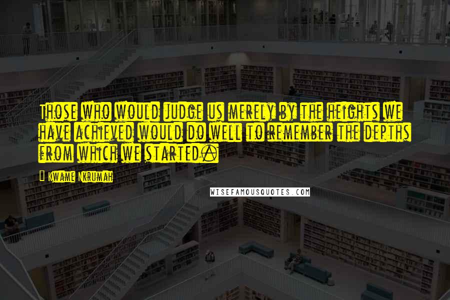 Kwame Nkrumah Quotes: Those who would judge us merely by the heights we have achieved would do well to remember the depths from which we started.