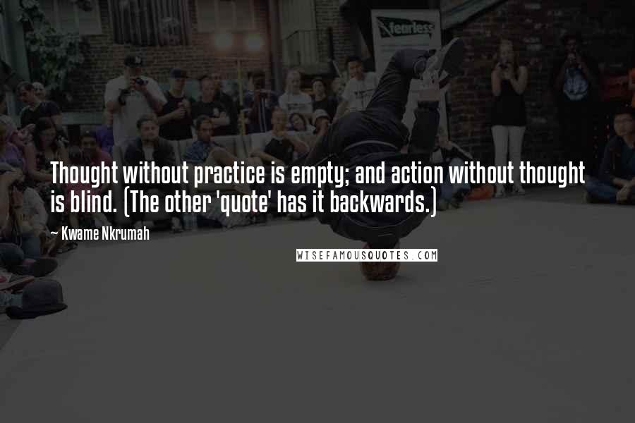 Kwame Nkrumah Quotes: Thought without practice is empty; and action without thought is blind. (The other 'quote' has it backwards.)