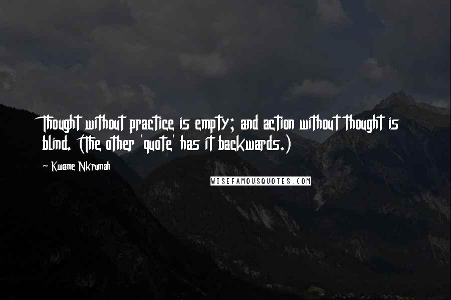 Kwame Nkrumah Quotes: Thought without practice is empty; and action without thought is blind. (The other 'quote' has it backwards.)