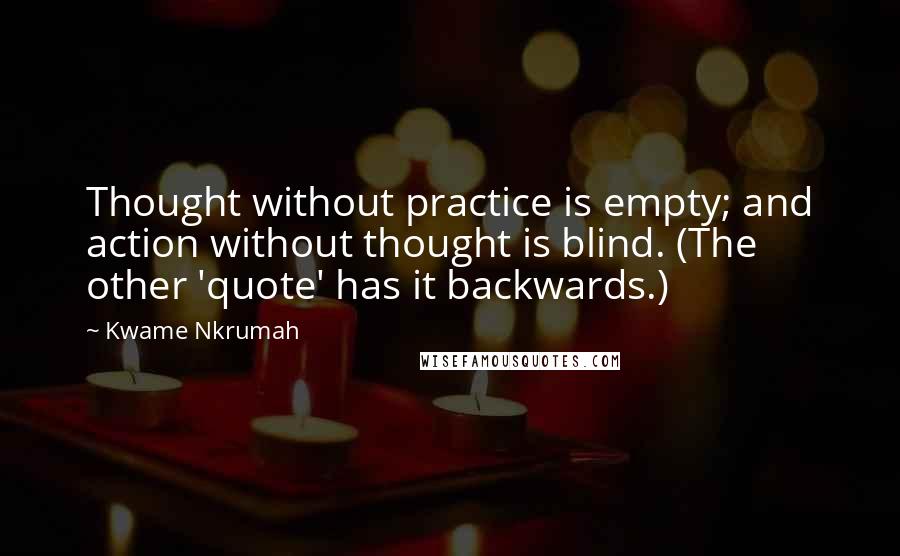 Kwame Nkrumah Quotes: Thought without practice is empty; and action without thought is blind. (The other 'quote' has it backwards.)