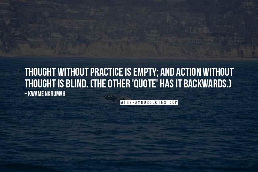 Kwame Nkrumah Quotes: Thought without practice is empty; and action without thought is blind. (The other 'quote' has it backwards.)