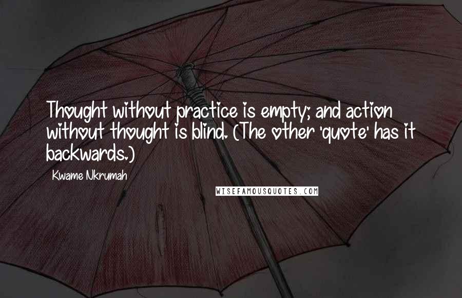 Kwame Nkrumah Quotes: Thought without practice is empty; and action without thought is blind. (The other 'quote' has it backwards.)