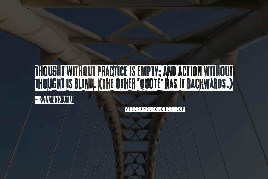 Kwame Nkrumah Quotes: Thought without practice is empty; and action without thought is blind. (The other 'quote' has it backwards.)