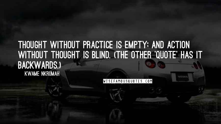 Kwame Nkrumah Quotes: Thought without practice is empty; and action without thought is blind. (The other 'quote' has it backwards.)