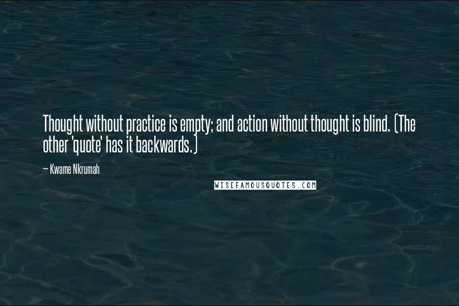 Kwame Nkrumah Quotes: Thought without practice is empty; and action without thought is blind. (The other 'quote' has it backwards.)