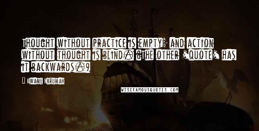 Kwame Nkrumah Quotes: Thought without practice is empty; and action without thought is blind. (The other 'quote' has it backwards.)
