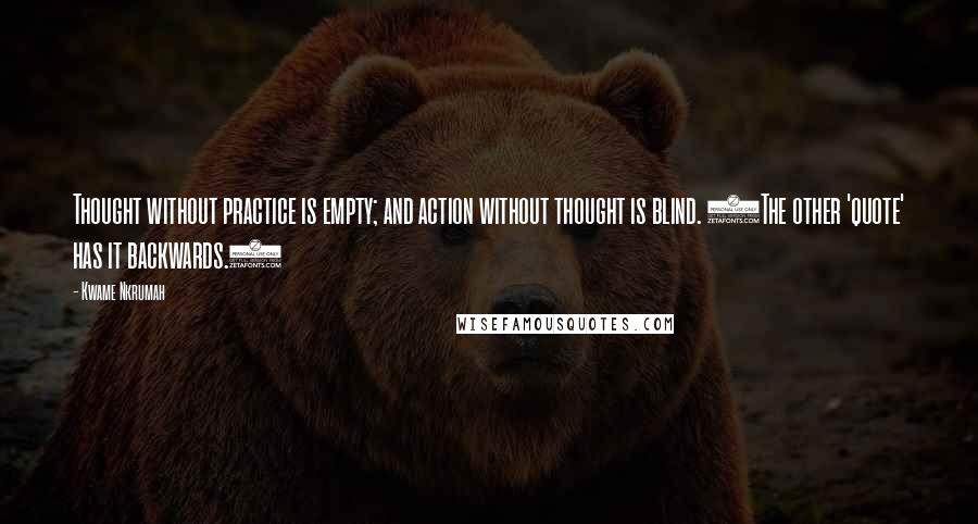 Kwame Nkrumah Quotes: Thought without practice is empty; and action without thought is blind. (The other 'quote' has it backwards.)