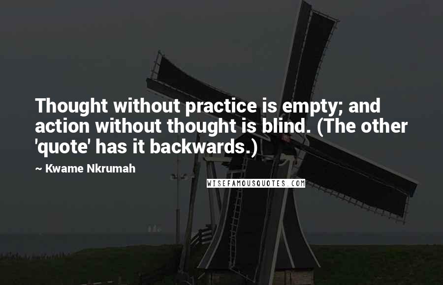 Kwame Nkrumah Quotes: Thought without practice is empty; and action without thought is blind. (The other 'quote' has it backwards.)