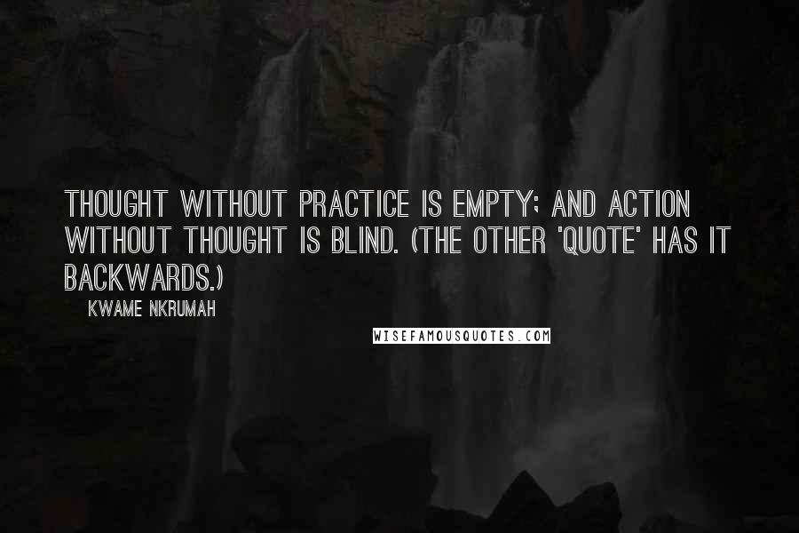 Kwame Nkrumah Quotes: Thought without practice is empty; and action without thought is blind. (The other 'quote' has it backwards.)