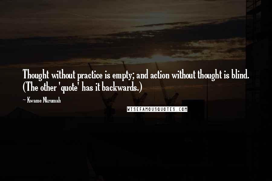 Kwame Nkrumah Quotes: Thought without practice is empty; and action without thought is blind. (The other 'quote' has it backwards.)