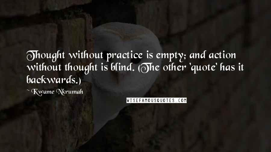 Kwame Nkrumah Quotes: Thought without practice is empty; and action without thought is blind. (The other 'quote' has it backwards.)