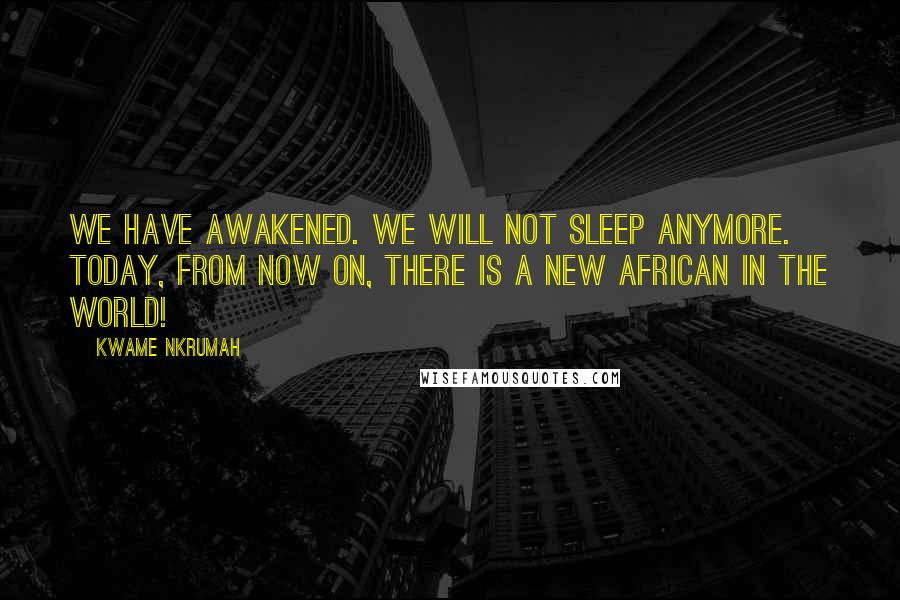 Kwame Nkrumah Quotes: We have awakened. We will not sleep anymore. Today, from now on, there is a new African in the world!