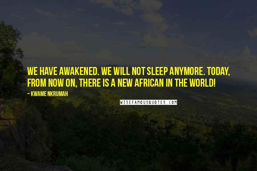 Kwame Nkrumah Quotes: We have awakened. We will not sleep anymore. Today, from now on, there is a new African in the world!