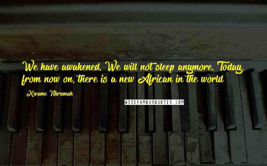 Kwame Nkrumah Quotes: We have awakened. We will not sleep anymore. Today, from now on, there is a new African in the world!