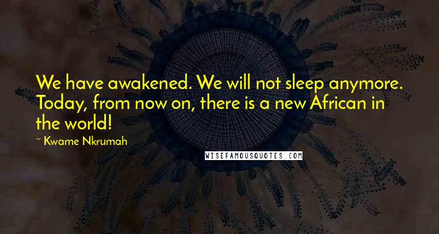 Kwame Nkrumah Quotes: We have awakened. We will not sleep anymore. Today, from now on, there is a new African in the world!