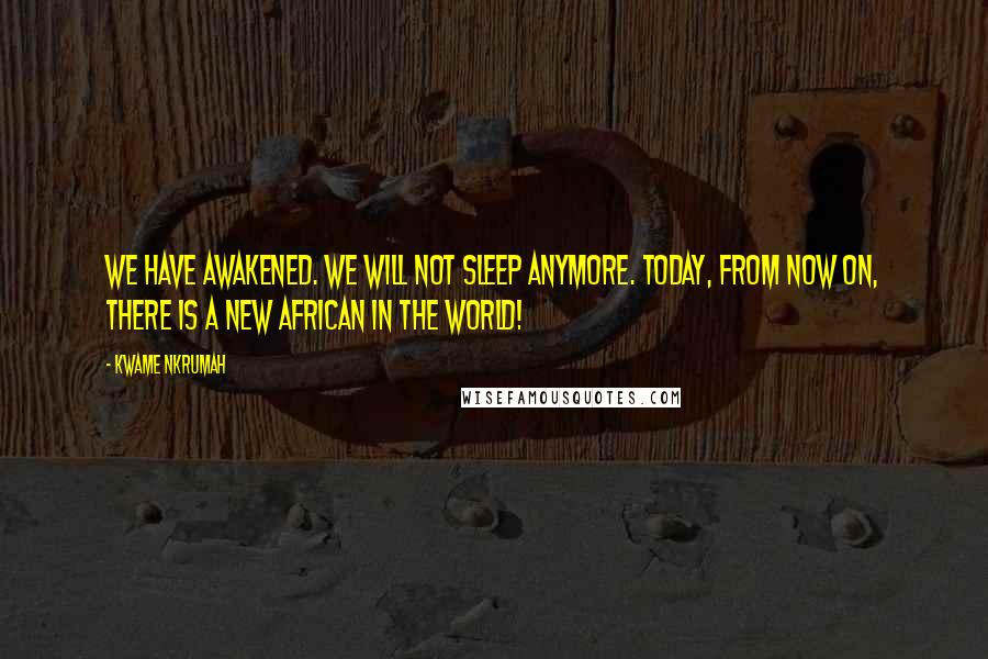 Kwame Nkrumah Quotes: We have awakened. We will not sleep anymore. Today, from now on, there is a new African in the world!