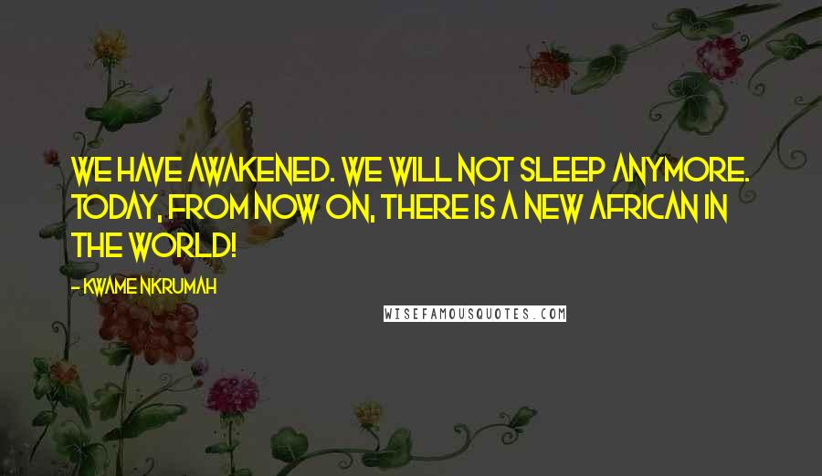 Kwame Nkrumah Quotes: We have awakened. We will not sleep anymore. Today, from now on, there is a new African in the world!