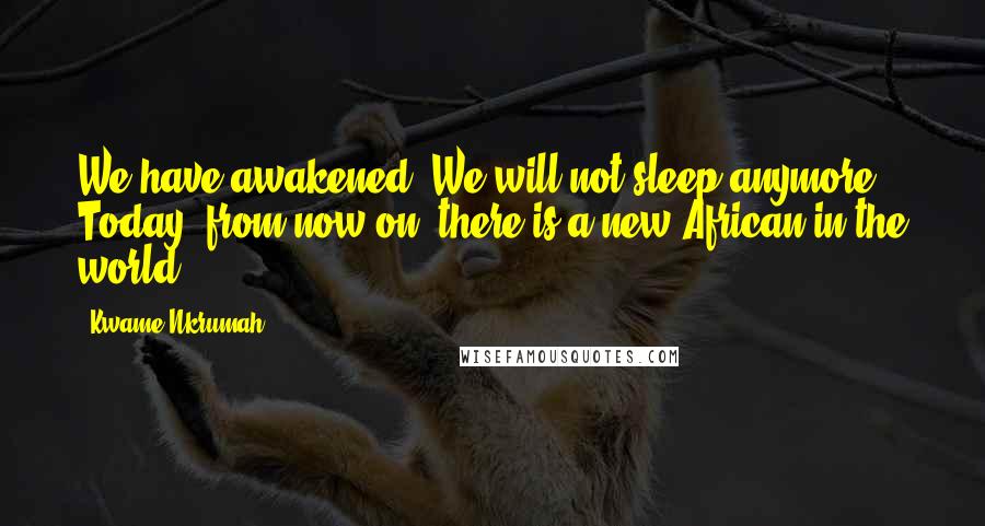 Kwame Nkrumah Quotes: We have awakened. We will not sleep anymore. Today, from now on, there is a new African in the world!