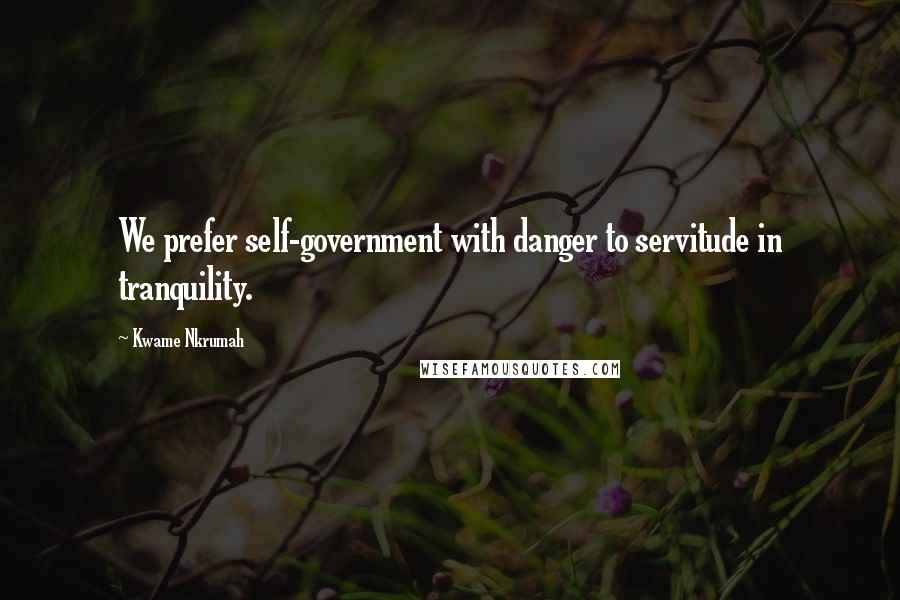 Kwame Nkrumah Quotes: We prefer self-government with danger to servitude in tranquility.