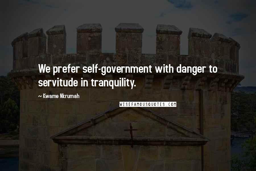 Kwame Nkrumah Quotes: We prefer self-government with danger to servitude in tranquility.