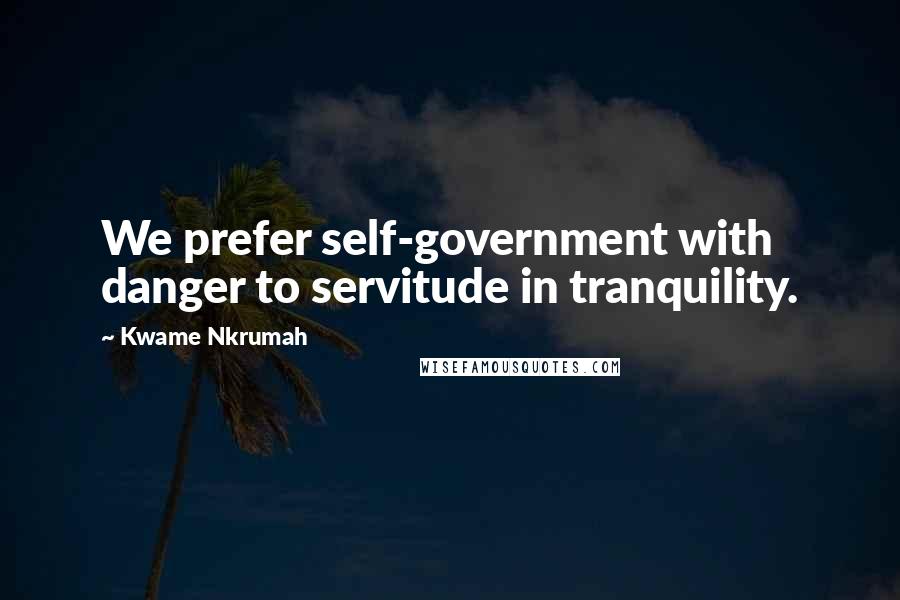 Kwame Nkrumah Quotes: We prefer self-government with danger to servitude in tranquility.
