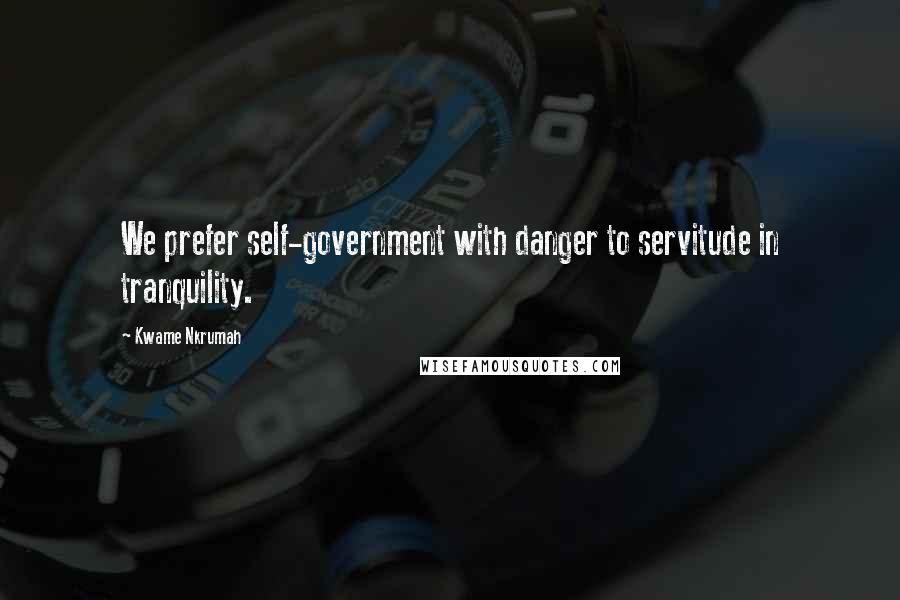 Kwame Nkrumah Quotes: We prefer self-government with danger to servitude in tranquility.