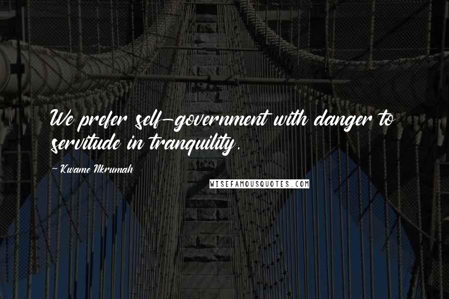 Kwame Nkrumah Quotes: We prefer self-government with danger to servitude in tranquility.