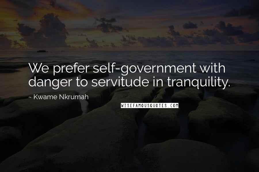 Kwame Nkrumah Quotes: We prefer self-government with danger to servitude in tranquility.