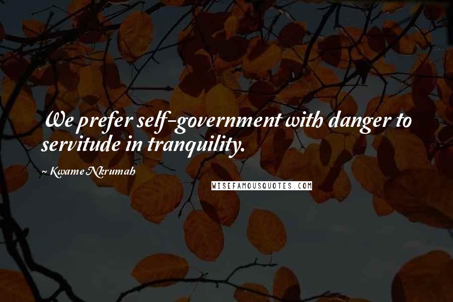 Kwame Nkrumah Quotes: We prefer self-government with danger to servitude in tranquility.