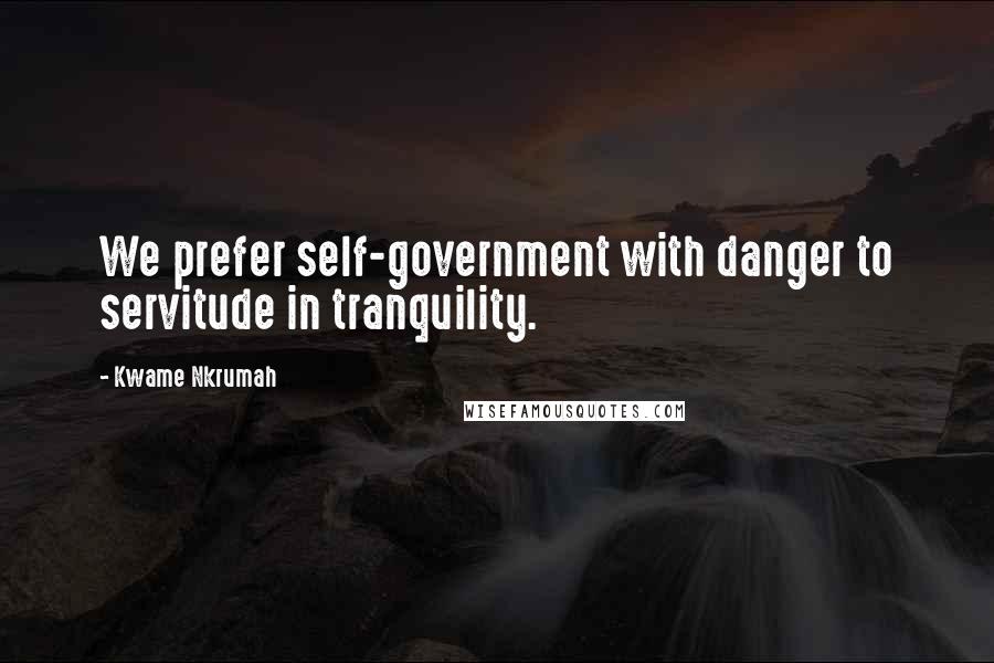 Kwame Nkrumah Quotes: We prefer self-government with danger to servitude in tranquility.