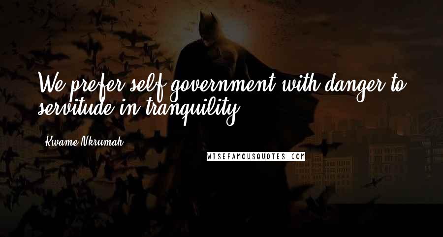 Kwame Nkrumah Quotes: We prefer self-government with danger to servitude in tranquility.