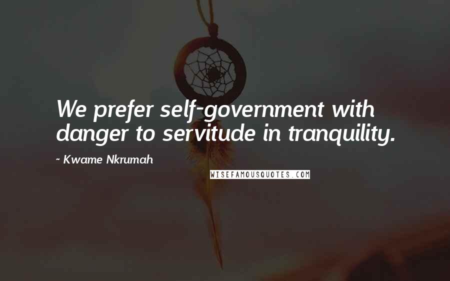 Kwame Nkrumah Quotes: We prefer self-government with danger to servitude in tranquility.