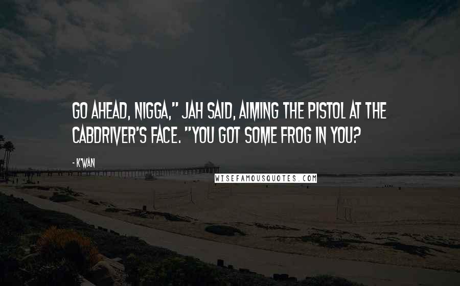 K'wan Quotes: Go ahead, nigga," Jah said, aiming the pistol at the cabdriver's face. "You got some frog in you?