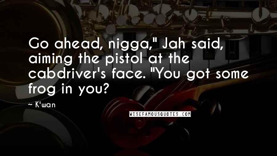 K'wan Quotes: Go ahead, nigga," Jah said, aiming the pistol at the cabdriver's face. "You got some frog in you?