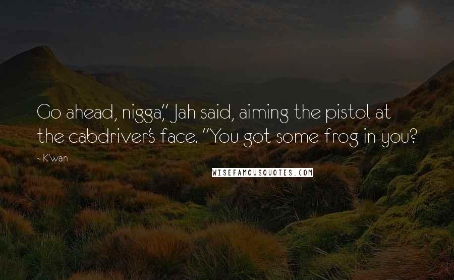 K'wan Quotes: Go ahead, nigga," Jah said, aiming the pistol at the cabdriver's face. "You got some frog in you?