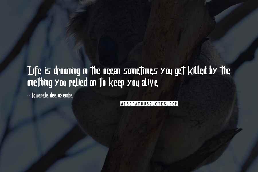 Kwanele Dee Nyembe Quotes: Life is drowning in the ocean sometimes you get killed by the onething you relied on to keep you alive