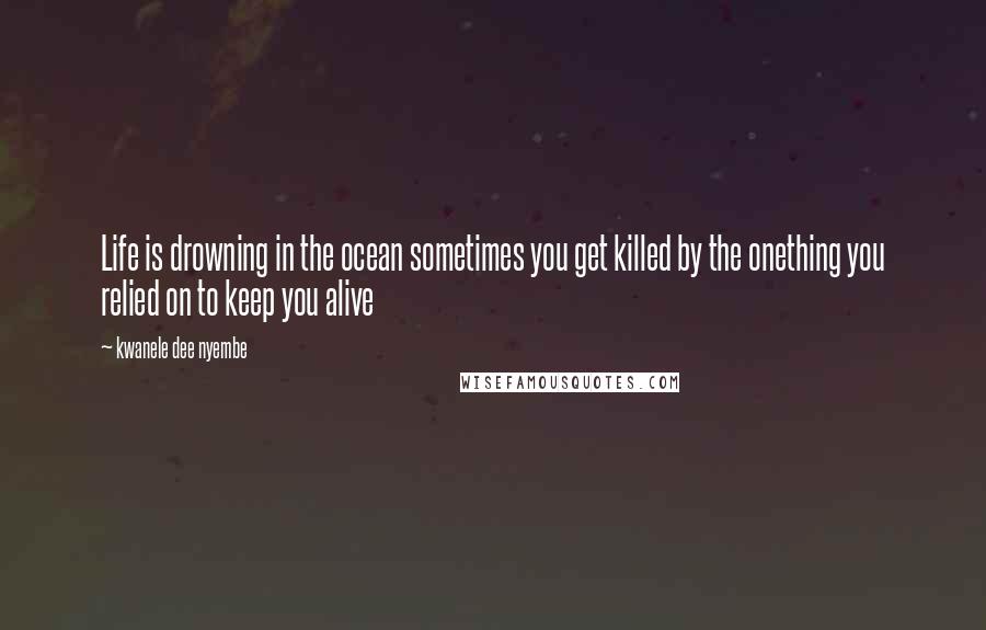 Kwanele Dee Nyembe Quotes: Life is drowning in the ocean sometimes you get killed by the onething you relied on to keep you alive