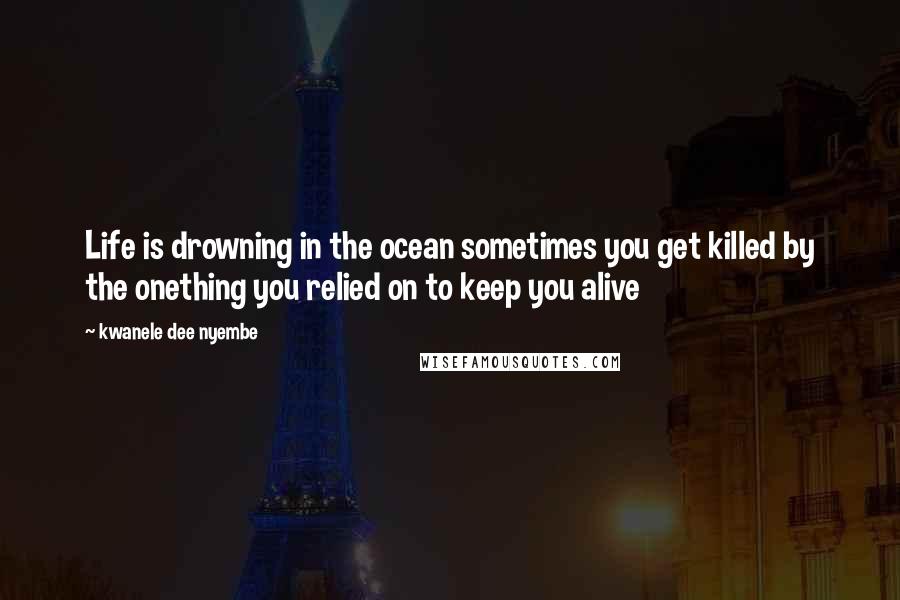 Kwanele Dee Nyembe Quotes: Life is drowning in the ocean sometimes you get killed by the onething you relied on to keep you alive